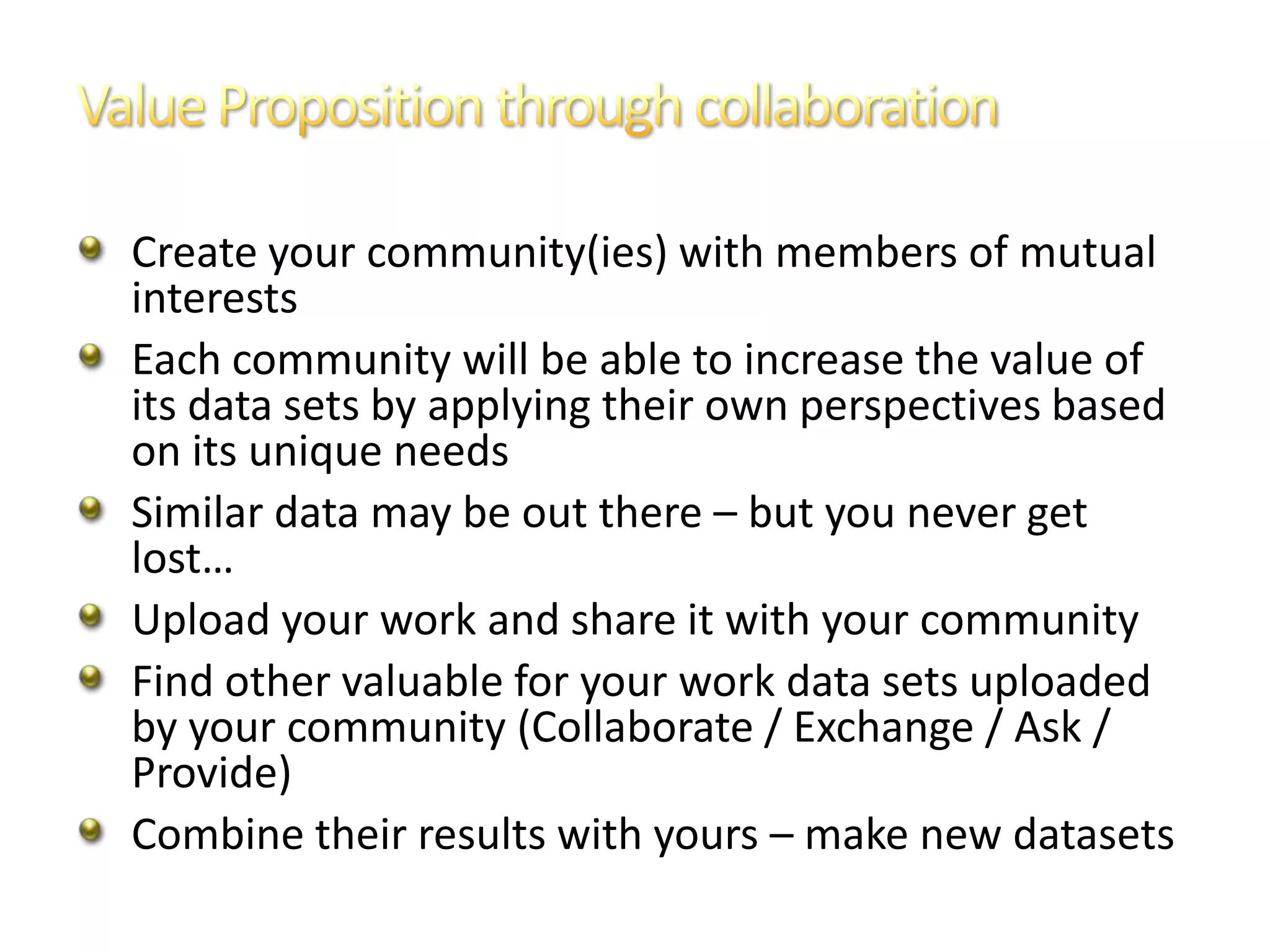 Create your community(ies) with members of mutual
interests
Each community will be able to increase the value of
its data sets by applying their own perspectives based
on its unique needs
Similar data may be out there – but you never get
lost…
Upload your work and share it with your community
Find other valuable for your work data sets uploaded
by your community (Collaborate / Exchange / Ask /
Provide)
Combine their results with yours – make new datasets
 
