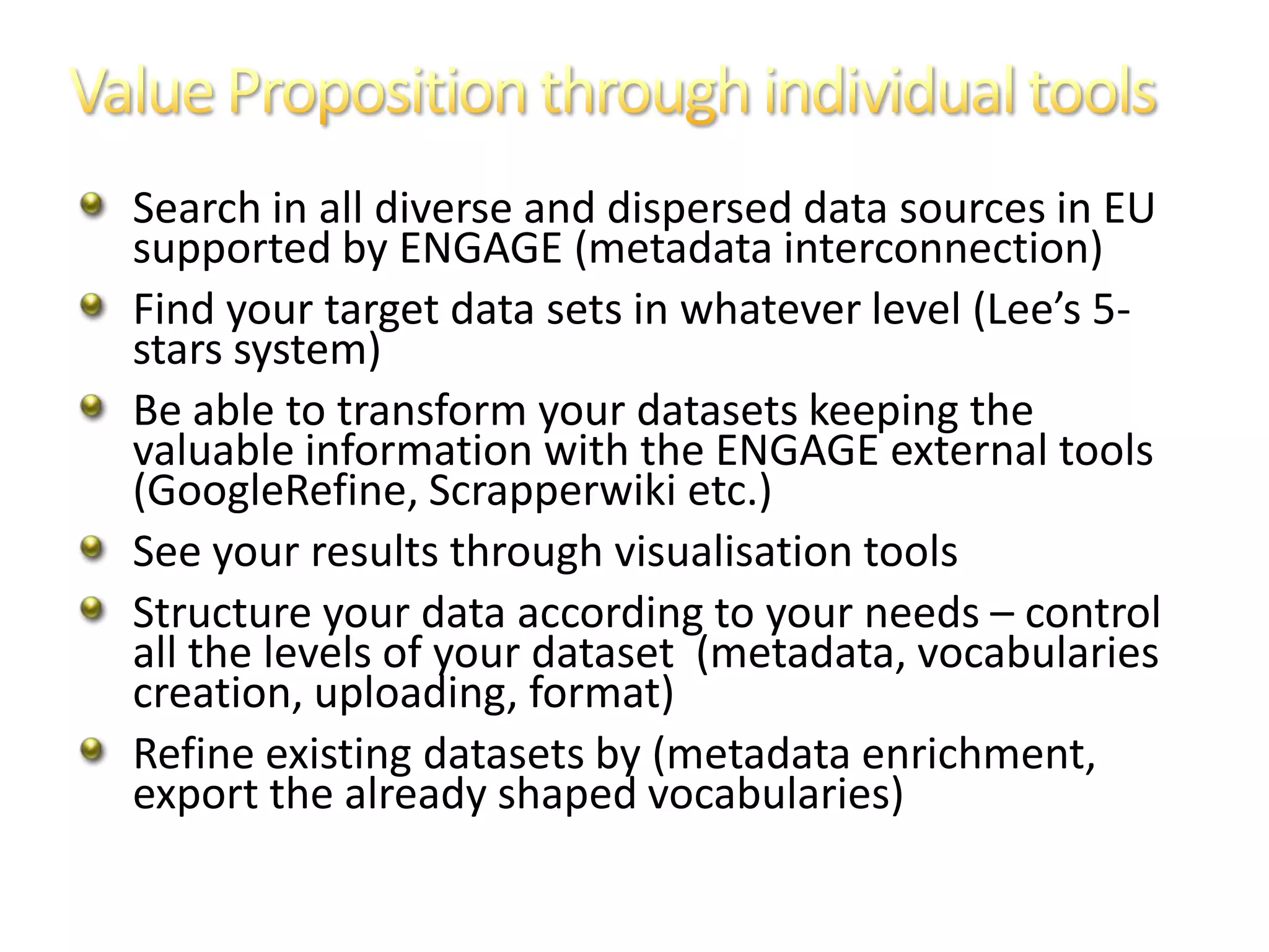 Search in all diverse and dispersed data sources in EU
supported by ENGAGE (metadata interconnection)
Find your target data sets in whatever level (Lee’s 5-
stars system)
Be able to transform your datasets keeping the
valuable information with the ENGAGE external tools
(GoogleRefine, Scrapperwiki etc.)
See your results through visualisation tools
Structure your data according to your needs – control
all the levels of your dataset (metadata, vocabularies
creation, uploading, format)
Refine existing datasets by (metadata enrichment,
export the already shaped vocabularies)
 