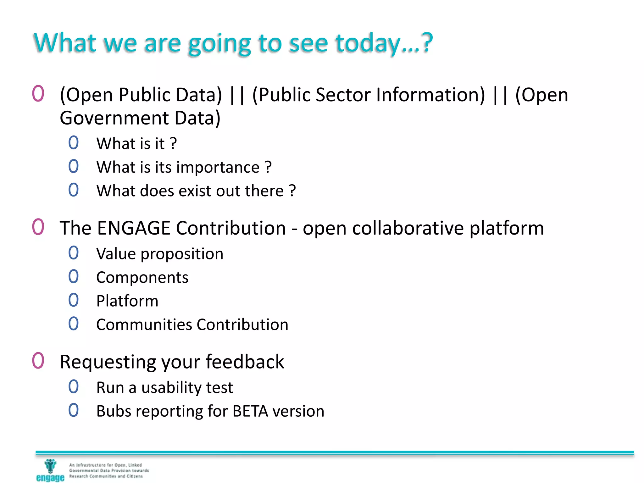 What we are going to see today…?
0 (Open Public Data) || (Public Sector Information) || (Open
Government Data)
0 What is it ?
0 What is its importance ?
0 What does exist out there ?
0 The ENGAGE Contribution - open collaborative platform
0 Value proposition
0 Components
0 Platform
0 Communities Contribution
0 Requesting your feedback
0 Run a usability test
0 Bubs reporting for BETA version
 