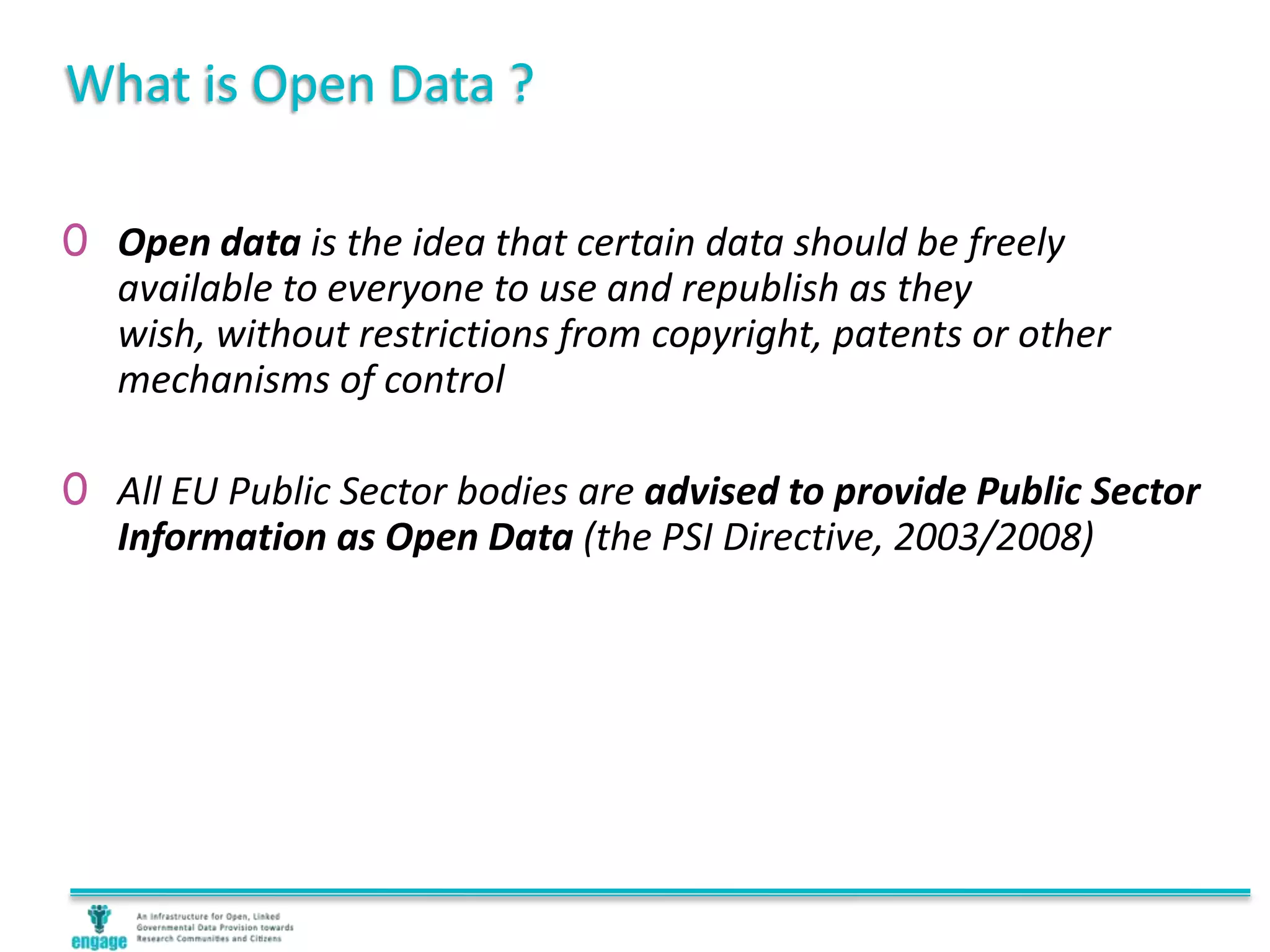 What is Open Data ?
0 Open data is the idea that certain data should be freely
available to everyone to use and republish as they
wish, without restrictions from copyright, patents or other
mechanisms of control
0 All EU Public Sector bodies are advised to provide Public Sector
Information as Open Data (the PSI Directive, 2003/2008)
 
