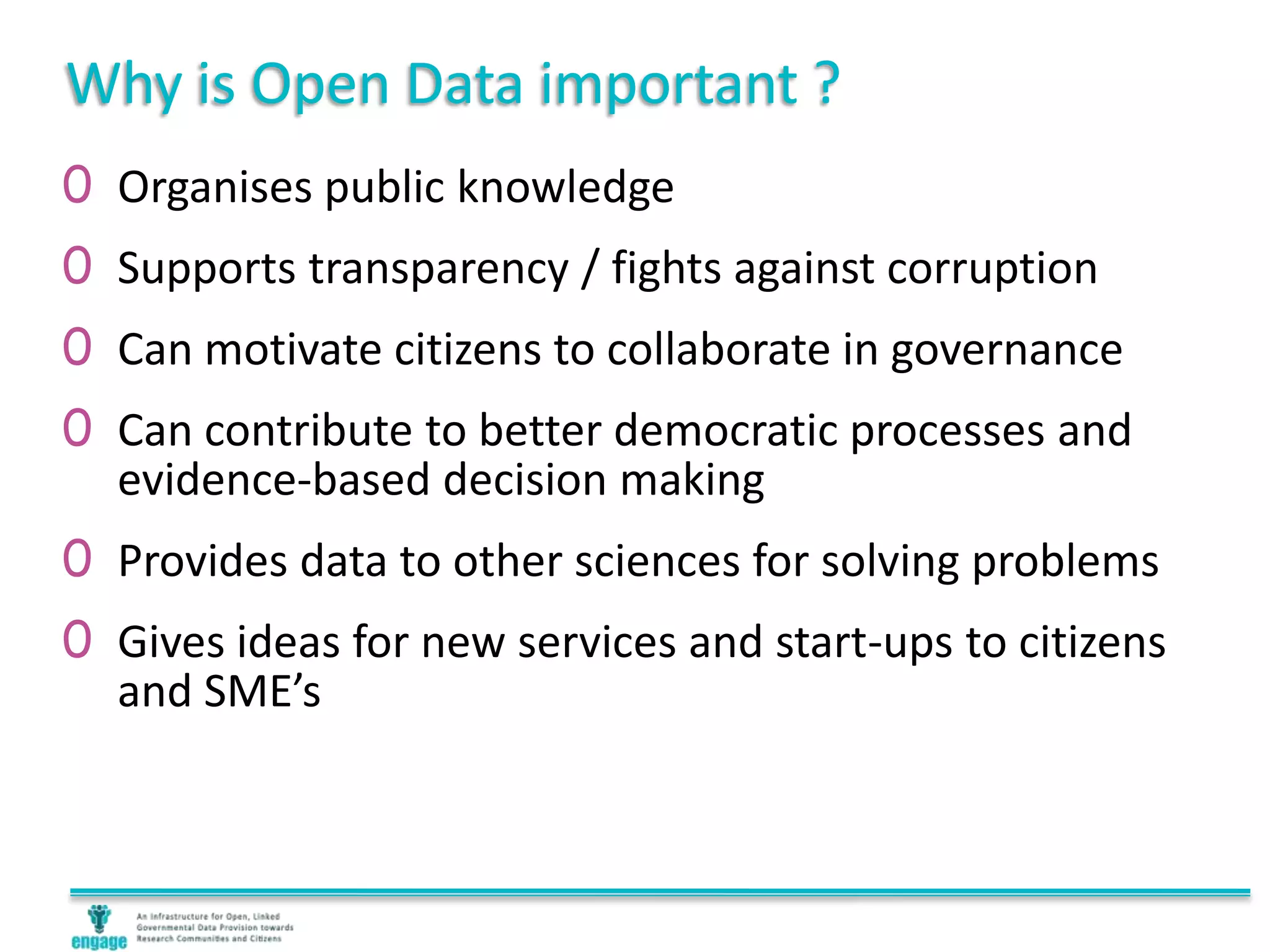 Why is Open Data important ?
0 Organises public knowledge
0 Supports transparency / fights against corruption
0 Can motivate citizens to collaborate in governance
0 Can contribute to better democratic processes and
evidence-based decision making
0 Provides data to other sciences for solving problems
0 Gives ideas for new services and start-ups to citizens
and SME’s
 