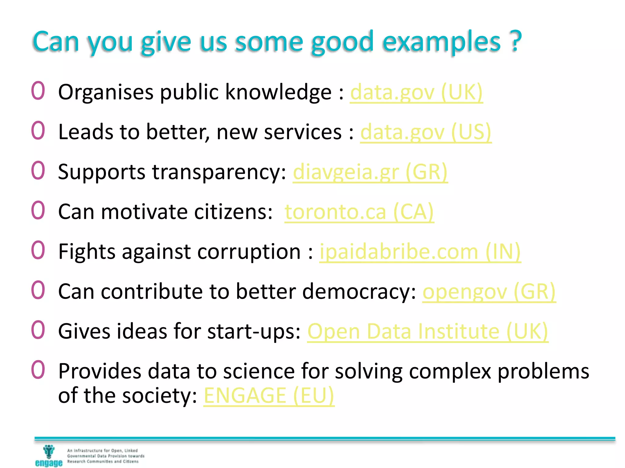 Can you give us some good examples ?
0 Organises public knowledge : data.gov (UK)
0 Leads to better, new services : data.gov (US)
0 Supports transparency: diavgeia.gr (GR)
0 Can motivate citizens: toronto.ca (CA)
0 Fights against corruption : ipaidabribe.com (IN)
0 Can contribute to better democracy: opengov (GR)
0 Gives ideas for start-ups: Open Data Institute (UK)
0 Provides data to science for solving complex problems
of the society: ENGAGE (EU)
 