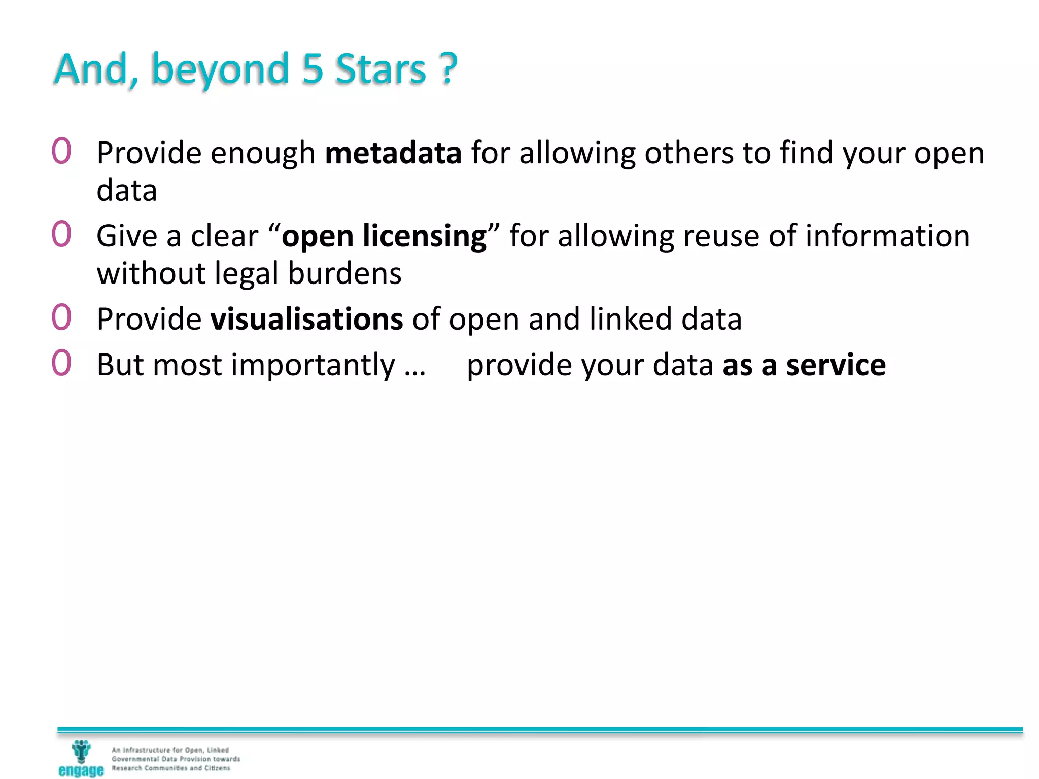 And, beyond 5 Stars ?
0 Provide enough metadata for allowing others to find your open
data
0 Give a clear “open licensing” for allowing reuse of information
without legal burdens
0 Provide visualisations of open and linked data
0 But most importantly … provide your data as a service
 
