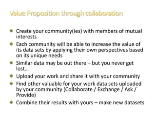 Create your community(ies) with members of mutual
interests
Each community will be able to increase the value of
its data sets by applying their own perspectives based
on its unique needs
Similar data may be out there – but you never get
lost…
Upload your work and share it with your community
Find other valuable for your work data sets uploaded
by your community (Collaborate / Exchange / Ask /
Provide)
Combine their results with yours – make new datasets
 