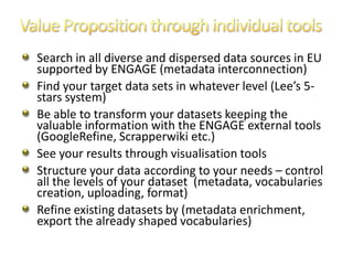 Search in all diverse and dispersed data sources in EU
supported by ENGAGE (metadata interconnection)
Find your target data sets in whatever level (Lee’s 5-
stars system)
Be able to transform your datasets keeping the
valuable information with the ENGAGE external tools
(GoogleRefine, Scrapperwiki etc.)
See your results through visualisation tools
Structure your data according to your needs – control
all the levels of your dataset (metadata, vocabularies
creation, uploading, format)
Refine existing datasets by (metadata enrichment,
export the already shaped vocabularies)
 