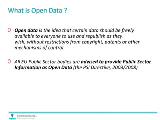 What is Open Data ?
0 Open data is the idea that certain data should be freely
available to everyone to use and republish as they
wish, without restrictions from copyright, patents or other
mechanisms of control
0 All EU Public Sector bodies are advised to provide Public Sector
Information as Open Data (the PSI Directive, 2003/2008)
 