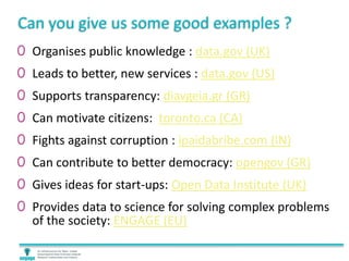 Can you give us some good examples ?
0 Organises public knowledge : data.gov (UK)
0 Leads to better, new services : data.gov (US)
0 Supports transparency: diavgeia.gr (GR)
0 Can motivate citizens: toronto.ca (CA)
0 Fights against corruption : ipaidabribe.com (IN)
0 Can contribute to better democracy: opengov (GR)
0 Gives ideas for start-ups: Open Data Institute (UK)
0 Provides data to science for solving complex problems
of the society: ENGAGE (EU)
 