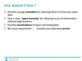 And, beyond 5 Stars ?
0 Provide enough metadata for allowing others to find your open
data
0 Give a clear “open licensing” for allowing reuse of information
without legal burdens
0 Provide visualisations of open and linked data
0 But most importantly … provide your data as a service
 