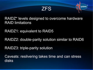 ZFS
RAIDZ* levels designed to overcome hardware
RAID limitations
RAIDZ1: equivalent to RAID5
RAIDZ2: double-parity solution similar to RAID6
RAIDZ3: triple-parity solution
Caveats: resilvering takes time and can stress
disks
 