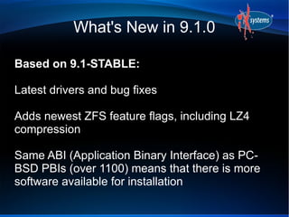 What's New in 9.1.0
Based on 9.1-STABLE:
Latest drivers and bug fixes
Adds newest ZFS feature flags, including LZ4
compression
Same ABI (Application Binary Interface) as PC-
BSD PBIs (over 1100) means that there is more
software available for installation
 