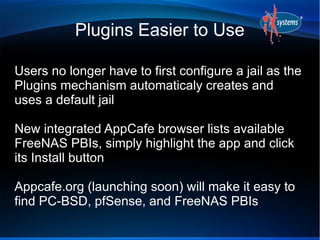 Plugins Easier to Use
Users no longer have to first configure a jail as the
Plugins mechanism automaticaly creates and
uses a default jail
New integrated AppCafe browser lists available
FreeNAS PBIs, simply highlight the app and click
its Install button
Appcafe.org (launching soon) will make it easy to
find PC-BSD, pfSense, and FreeNAS PBIs
 