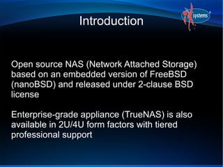 Introduction
Open source NAS (Network Attached Storage)
based on an embedded version of FreeBSD
(nanoBSD) and released under 2-clause BSD
license
Enterprise-grade appliance (TrueNAS) is also
available in 2U/4U form factors with tiered
professional support
 