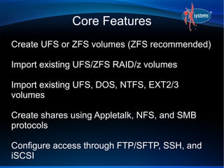 Core Features
Create UFS or ZFS volumes (ZFS recommended)
Import existing UFS/ZFS RAID/z volumes
Import existing UFS, DOS, NTFS, EXT2/3
volumes
Create shares using Appletalk, NFS, and SMB
protocols
Configure access through FTP/SFTP, SSH, and
iSCSI
 