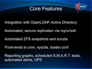 Core Features
Integration with OpenLDAP, Active Directory
Automated, secure replication via rsync/ssh
Automated ZFS snapshots and scrubs
Front-ends to cron, sysctls, loader.conf
Reporting graphs, scheduled S.M.A.R.T. tests,
automated alerts, UPS
 