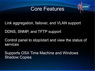 Core Features
Link aggregation, failover, and VLAN support
DDNS, SNMP, and TFTP support
Control panel to stop/start and view the status of
services
Supports OSX Time Machine and Windows
Shadow Copies
 