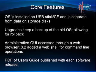 Core Features
OS is installed on USB stick/CF and is separate
from data on storage disks
Upgrades keep a backup of the old OS, allowing
for rollback
Administrative GUI accessed through a web
browser; 8.2 added a web shell for command line
operations
PDF of Users Guide published with each software
release
 
