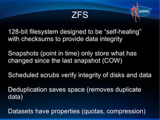 ZFS
128-bit filesystem designed to be “self-healing”
with checksums to provide data integrity
Snapshots (point in time) only store what has
changed since the last snapshot (COW)
Scheduled scrubs verify integrity of disks and data
Deduplication saves space (removes duplicate
data)
Datasets have properties (quotas, compression)
 
