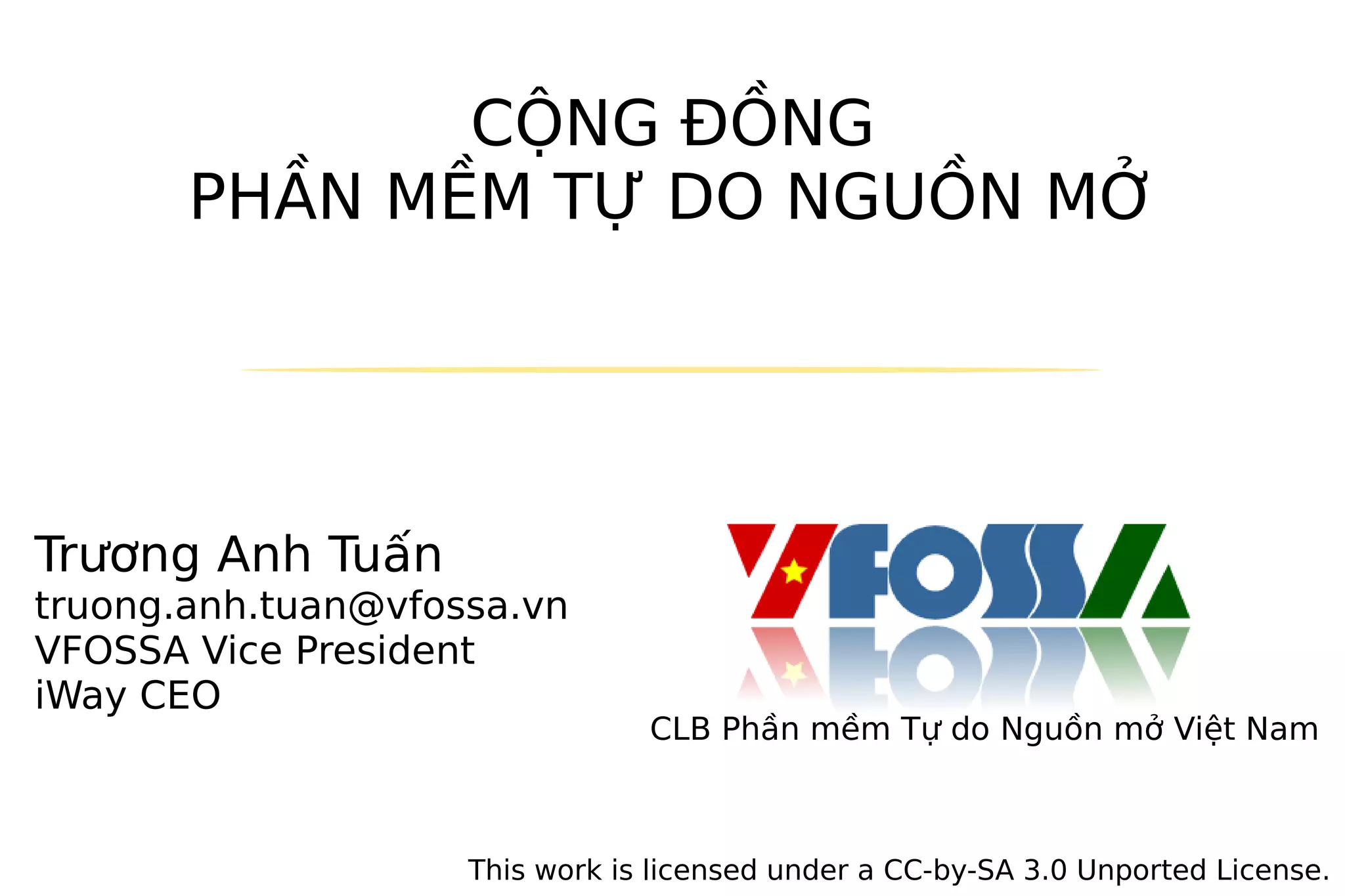 CỘNG ĐỒNG
       PHẦN MỀM TỰ DO NGUỒN MỞ




Trương Anh Tuấn
truong.anh.tuan@vfossa.vn
VFOSSA Vice President
iWay CEO
                                CLB Phần mềm Tự do Nguồn mở Việt Nam



                    This work is licensed under a CC-by-SA 3.0 Unported License.
 