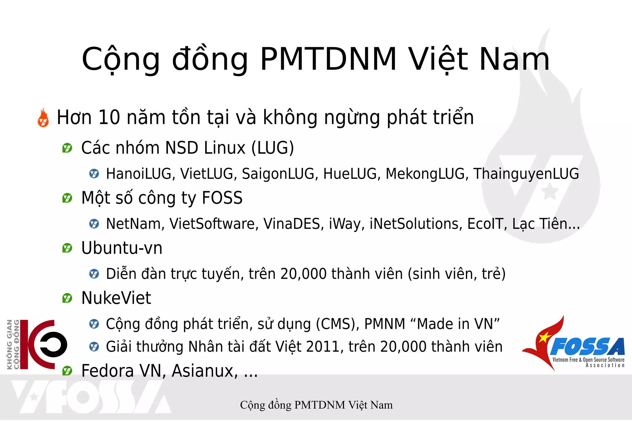 Cộng đồng PMTDNM Việt Nam
Hơn 10 năm tồn tại và không ngừng phát triển
  Các nhóm NSD Linux (LUG)
     HanoiLUG, VietLUG, SaigonLUG, HueLUG, MekongLUG, ThainguyenLUG
  Một số công ty FOSS
     NetNam, VietSoftware, VinaDES, iWay, iNetSolutions, EcoIT, Lạc Tiên...
  Ubuntu-vn
     Diễn đàn trực tuyến, trên 20,000 thành viên (sinh viên, trẻ)
  NukeViet
     Cộng đồng phát triển, sử dụng (CMS), PMNM “Made in VN”
     Giải thưởng Nhân tài đất Việt 2011, trên 20,000 thành viên
  Fedora VN, Asianux, ...
                         Cộng đồng PMTDNM Việt Nam
 