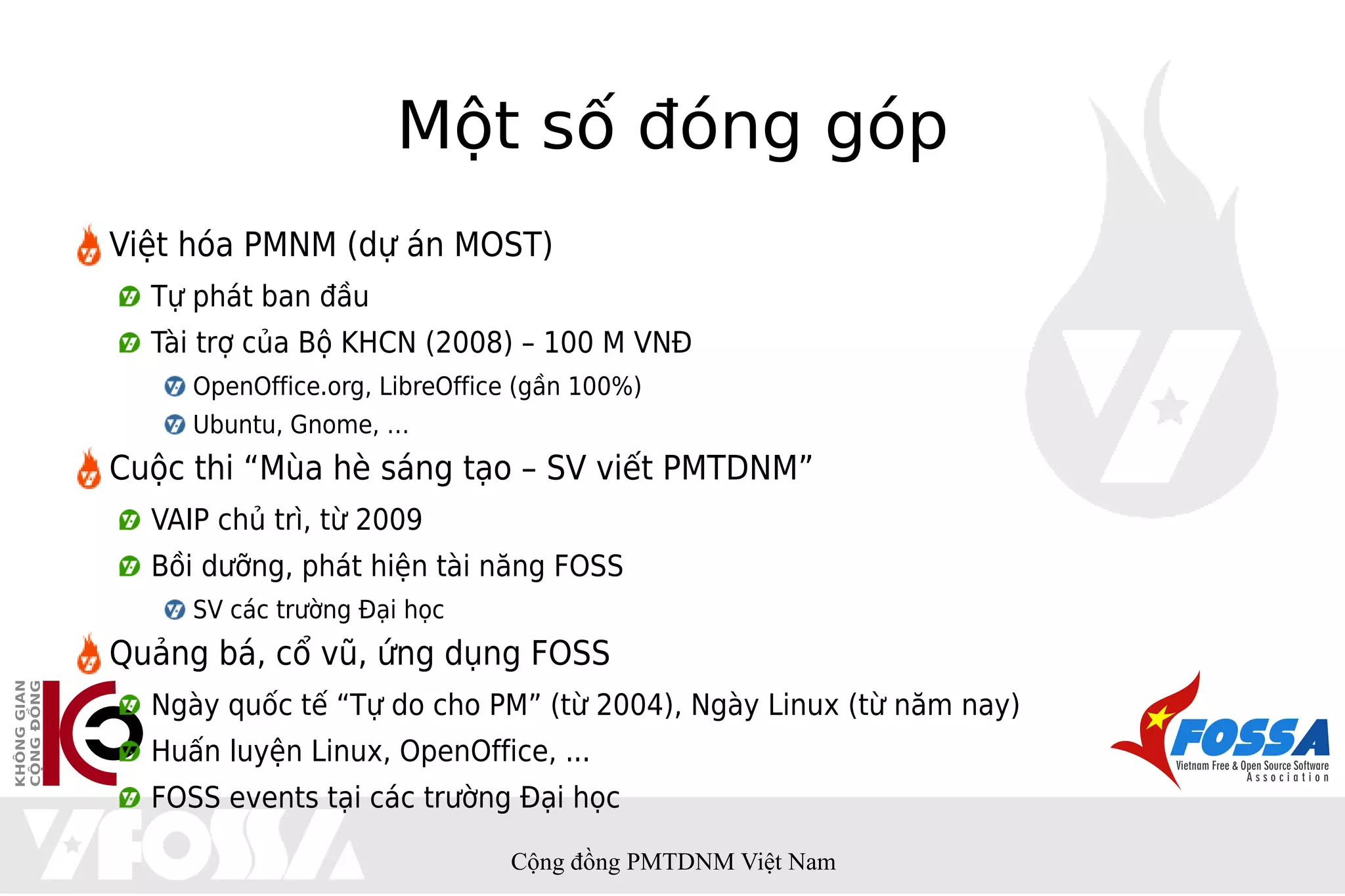Một số đóng góp
Việt hóa PMNM (dự án MOST)
  Tự phát ban đầu
  Tài trợ của Bộ KHCN (2008) – 100 M VNĐ
     OpenOffice.org, LibreOffice (gần 100%)
     Ubuntu, Gnome, …
Cuộc thi “Mùa hè sáng tạo – SV viết PMTDNM”
  VAIP chủ trì, từ 2009
  Bồi dưỡng, phát hiện tài năng FOSS
     SV các trường Đại học
Quảng bá, cổ vũ, ứng dụng FOSS
  Ngày quốc tế “Tự do cho PM” (từ 2004), Ngày Linux (từ năm nay)
  Huấn luyện Linux, OpenOffice, ...
  FOSS events tại các trường Đại học

                               Cộng đồng PMTDNM Việt Nam
 