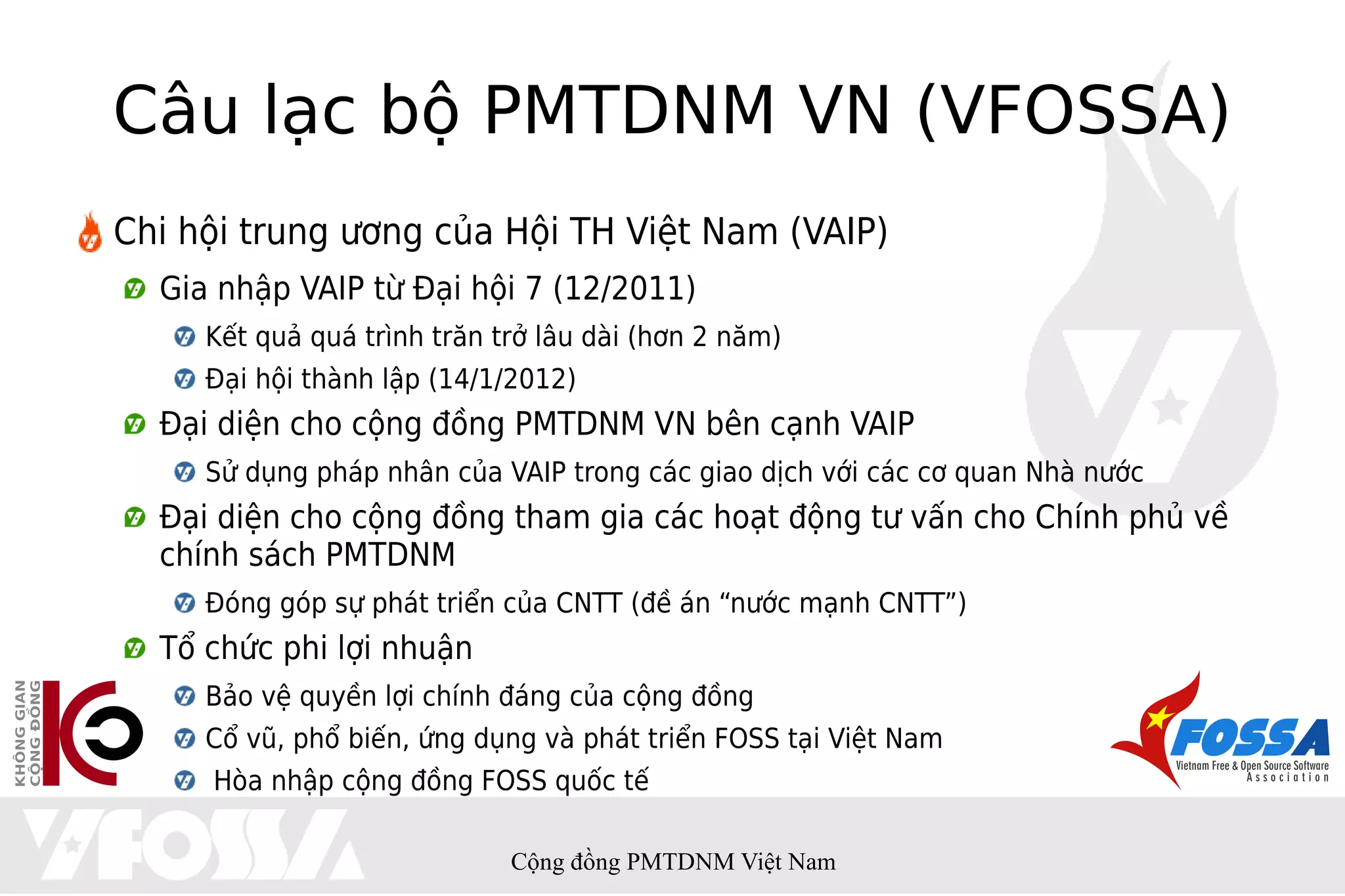 Câu lạc bộ PMTDNM VN (VFOSSA)
Chi hội trung ương của Hội TH Việt Nam (VAIP)
  Gia nhập VAIP từ Đại hội 7 (12/2011)
     Kết quả quá trình trăn trở lâu dài (hơn 2 năm)
     Đại hội thành lập (14/1/2012)
  Đại diện cho cộng đồng PMTDNM VN bên cạnh VAIP
     Sử dụng pháp nhân của VAIP trong các giao dịch với các cơ quan Nhà nước
  Đại diện cho cộng đồng tham gia các hoạt động tư vấn cho Chính phủ về
  chính sách PMTDNM
     Đóng góp sự phát triển của CNTT (đề án “nước mạnh CNTT”)
  Tổ chức phi lợi nhuận
     Bảo vệ quyền lợi chính đáng của cộng đồng
     Cổ vũ, phổ biến, ứng dụng và phát triển FOSS tại Việt Nam
     Hòa nhập cộng đồng FOSS quốc tế

                             Cộng đồng PMTDNM Việt Nam
 
