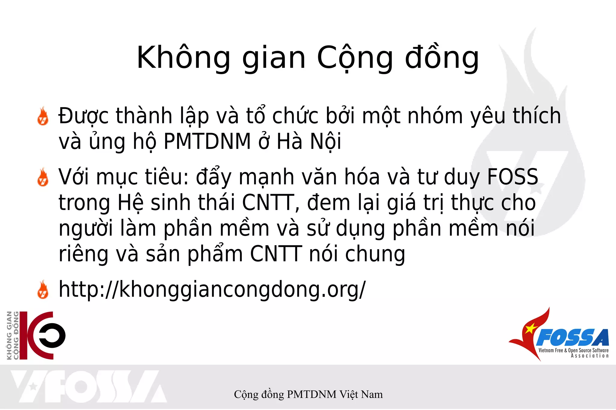 Không gian Cộng đồng
Được thành lập và tổ chức bởi một nhóm yêu thích
và ủng hộ PMTDNM ở Hà Nội
Với mục tiêu: đẩy mạnh văn hóa và tư duy FOSS
trong Hệ sinh thái CNTT, đem lại giá trị thực cho
người làm phần mềm và sử dụng phần mềm nói
riêng và sản phẩm CNTT nói chung
http://khonggiancongdong.org/



                 Cộng đồng PMTDNM Việt Nam
 