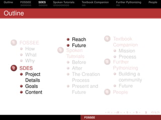 Outline   FOSSEE   SDES   Spoken Tutorials   Textbook Companion    Further Pythonizing   People



Outline



                                     Reach                   4    Textbook
      1   FOSSEE                                                  Companion
                                     Future
            How               3    Spoken                           Mission
            What                   Tutorials                        Process
            Why                      Before                  5    Further
      2   SDES                       After                        Pythonizing
            Project                  The Creation                   Building a
            Details                  Process                        community
            Goals                    Present and                    Future
            Content                  Future                  6    People




                                              FOSSEE
 