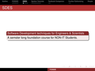 Outline   FOSSEE   SDES   Spoken Tutorials   Textbook Companion   Further Pythonizing   People



SDES




      Software Development techniques for Engineers & Scientists
      A semster long foundation course for NON-IT Students.




                                              FOSSEE
 