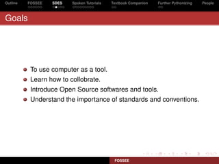 Outline   FOSSEE   SDES   Spoken Tutorials   Textbook Companion   Further Pythonizing   People



Goals




           To use computer as a tool.
           Learn how to collobrate.
           Introduce Open Source softwares and tools.
           Understand the importance of standards and conventions.




                                              FOSSEE
 