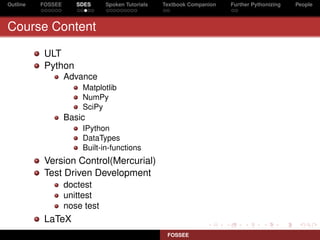 Outline   FOSSEE      SDES     Spoken Tutorials   Textbook Companion   Further Pythonizing   People



Course Content

           ULT
           Python
                   Advance
                       Matplotlib
                       NumPy
                       SciPy
                   Basic
                       IPython
                       DataTypes
                       Built-in-functions
           Version Control(Mercurial)
           Test Driven Development
                   doctest
                   unittest
                   nose test
           LaTeX
                                                   FOSSEE
 