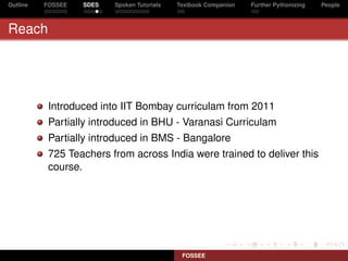 Outline   FOSSEE   SDES   Spoken Tutorials   Textbook Companion   Further Pythonizing   People



Reach




           Introduced into IIT Bombay curriculam from 2011
           Partially introduced in BHU - Varanasi Curriculam
           Partially introduced in BMS - Bangalore
           725 Teachers from across India were trained to deliver this
           course.




                                              FOSSEE
 