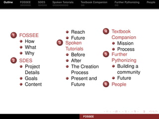 Outline   FOSSEE   SDES   Spoken Tutorials   Textbook Companion    Further Pythonizing   People




                                     Reach                   4    Textbook
      1   FOSSEE                                                  Companion
                                     Future
            How               3    Spoken                           Mission
            What                   Tutorials                        Process
            Why                      Before                  5    Further
      2   SDES                       After                        Pythonizing
            Project                  The Creation                   Building a
            Details                  Process                        community
            Goals                    Present and                    Future
            Content                  Future                  6    People




                                              FOSSEE
 