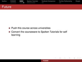 Outline   FOSSEE   SDES   Spoken Tutorials   Textbook Companion   Further Pythonizing   People



Future




           Push this course across universities
           Convert the courseware to Spoken Tutorials for self
           learning




                                              FOSSEE
 