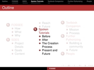 Outline   FOSSEE   SDES   Spoken Tutorials   Textbook Companion    Further Pythonizing   People



Outline



                                     Reach                   4    Textbook
      1   FOSSEE                                                  Companion
                                     Future
            How               3    Spoken                           Mission
            What                   Tutorials                        Process
            Why                      Before                  5    Further
      2   SDES                       After                        Pythonizing
            Project                  The Creation                   Building a
            Details                  Process                        community
            Goals                    Present and                    Future
            Content                  Future                  6    People




                                              FOSSEE
 