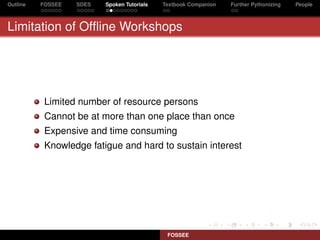 Outline   FOSSEE   SDES   Spoken Tutorials   Textbook Companion   Further Pythonizing   People



Limitation of Ofﬂine Workshops




           Limited number of resource persons
           Cannot be at more than one place than once
           Expensive and time consuming
           Knowledge fatigue and hard to sustain interest




                                              FOSSEE
 