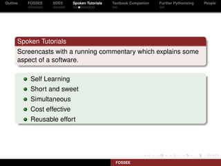Outline   FOSSEE   SDES     Spoken Tutorials   Textbook Companion   Further Pythonizing   People




      Spoken Tutorials
      Screencasts with a running commentary which explains some
      aspect of a software.

           Self Learning
           Short and sweet
           Simultaneous
           Cost effective
           Reusable effort




                                                FOSSEE
 