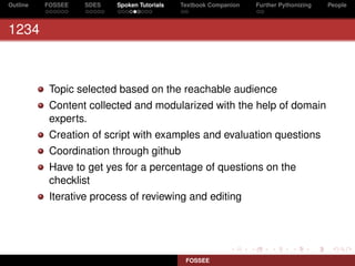 Outline   FOSSEE   SDES   Spoken Tutorials   Textbook Companion   Further Pythonizing   People



1234



           Topic selected based on the reachable audience
           Content collected and modularized with the help of domain
           experts.
           Creation of script with examples and evaluation questions
           Coordination through github
           Have to get yes for a percentage of questions on the
           checklist
           Iterative process of reviewing and editing




                                              FOSSEE
 