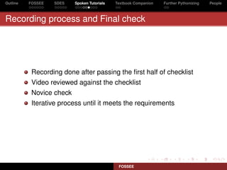 Outline   FOSSEE   SDES   Spoken Tutorials   Textbook Companion   Further Pythonizing   People



Recording process and Final check




           Recording done after passing the ﬁrst half of checklist
           Video reviewed against the checklist
           Novice check
           Iterative process until it meets the requirements




                                              FOSSEE
 