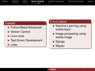Outline    FOSSEE   SDES    Spoken Tutorials   Textbook Companion   Further Pythonizing   People




                                                Future topics
   Created
                                                       Machine Learning using
       Python(Basic/Advanced)
                                                       scikits.learn
          Version Control
                                                       Image processing using
          Linux tools                                  scikits.image
          Test Driven Development                      Django
          Latex                                        Mayavi




                                                FOSSEE
 