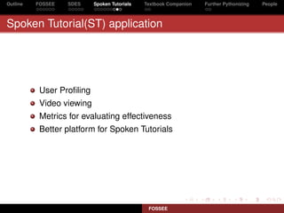 Outline   FOSSEE   SDES    Spoken Tutorials   Textbook Companion   Further Pythonizing   People



Spoken Tutorial(ST) application




           User Proﬁling
           Video viewing
           Metrics for evaluating effectiveness
           Better platform for Spoken Tutorials




                                               FOSSEE
 