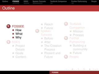 Outline   FOSSEE   SDES   Spoken Tutorials   Textbook Companion    Further Pythonizing   People



Outline



                                     Reach                   4    Textbook
      1   FOSSEE                                                  Companion
                                     Future
            How               3    Spoken                           Mission
            What                   Tutorials                        Process
            Why                      Before                  5    Further
      2   SDES                       After                        Pythonizing
            Project                  The Creation                   Building a
            Details                  Process                        community
            Goals                    Present and                    Future
            Content                  Future                  6    People




                                              FOSSEE
 