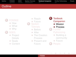 Outline   FOSSEE   SDES   Spoken Tutorials   Textbook Companion    Further Pythonizing   People



Outline



                                     Reach                   4    Textbook
      1   FOSSEE                                                  Companion
                                     Future
            How               3    Spoken                           Mission
            What                   Tutorials                        Process
            Why                      Before                  5    Further
      2   SDES                       After                        Pythonizing
            Project                  The Creation                   Building a
            Details                  Process                        community
            Goals                    Present and                    Future
            Content                  Future                  6    People




                                              FOSSEE
 