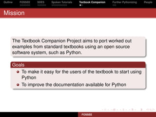 Outline   FOSSEE   SDES   Spoken Tutorials   Textbook Companion   Further Pythonizing   People



Mission



      The Textbook Companion Project aims to port worked out
      examples from standard textbooks using an open source
      software system, such as Python.

      Goals
         To make it easy for the users of the textbook to start using
         Python
           To improve the documentation available for Python




                                              FOSSEE
 