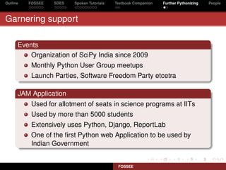 Outline   FOSSEE   SDES   Spoken Tutorials   Textbook Companion   Further Pythonizing   People



Garnering support

      Events
          Organization of SciPy India since 2009
           Monthly Python User Group meetups
           Launch Parties, Software Freedom Party etcetra

      JAM Application
           Used for allotment of seats in science programs at IITs
           Used by more than 5000 students
           Extensively uses Python, Django, ReportLab
           One of the ﬁrst Python web Application to be used by
           Indian Government


                                              FOSSEE
 