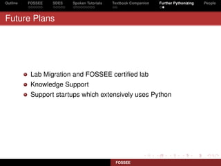 Outline   FOSSEE   SDES   Spoken Tutorials   Textbook Companion   Further Pythonizing   People



Future Plans




           Lab Migration and FOSSEE certiﬁed lab
           Knowledge Support
           Support startups which extensively uses Python




                                              FOSSEE
 