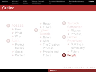 Outline   FOSSEE   SDES   Spoken Tutorials   Textbook Companion    Further Pythonizing   People



Outline



                                     Reach                   4    Textbook
      1   FOSSEE                                                  Companion
                                     Future
            How               3    Spoken                           Mission
            What                   Tutorials                        Process
            Why                      Before                  5    Further
      2   SDES                       After                        Pythonizing
            Project                  The Creation                   Building a
            Details                  Process                        community
            Goals                    Present and                    Future
            Content                  Future                  6    People




                                              FOSSEE
 