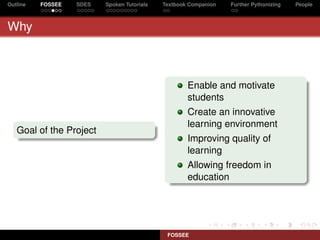 Outline   FOSSEE   SDES   Spoken Tutorials   Textbook Companion   Further Pythonizing   People



Why



                                                     Enable and motivate
                                                     students
                                                     Create an innovative
                                                     learning environment
   Goal of the Project
                                                     Improving quality of
                                                     learning
                                                     Allowing freedom in
                                                     education




                                              FOSSEE
 