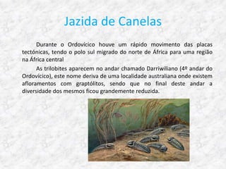 Jazida de Canelas
      Durante o Ordovícico houve um rápido movimento das placas
tectónicas, tendo o polo sul migrado do norte de África para uma região
na África central
      As trilobites aparecem no andar chamado Darriwiliano (4º andar do
Ordovícico), este nome deriva de uma localidade australiana onde existem
afloramentos com graptólitos, sendo que no final deste andar a
diversidade dos mesmos ficou grandemente reduzida.
 