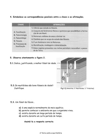 4. Estabelece as correspondências possíveis entre a chave e as afirmações.




5. Observa atentamente a figura 2.

5.1.Indica, justificando, o melhor fóssil de idade.

                                                                       1


                                                                   2


                                                               3




5.2.Os nautilóides são bons fósseis de idade?
   Justifique.                                            Fig.2 (1.Amonites; 2. Nautilóides; 3. Trilobites)




5.3. Um fóssil de fáceis…

         a)   é uma espécie normalmente do meio aquático.
         b)   permite conhecer o ambiente em que o organismo viveu.
         c)   existiu durante um longo período de tempo.
         d)   existiu durante um curto período de tempo.

                Assiná-la a resposta correcta




                                A Terra conta a sua História
 