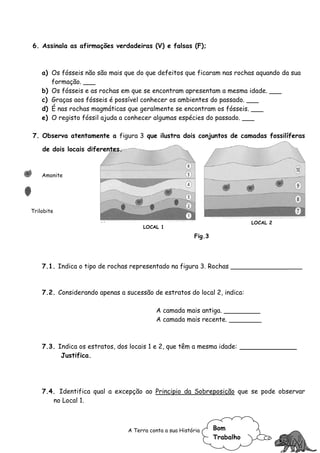 6. Assinala as afirmações verdadeiras (V) e falsas (F);



    a) Os fósseis não são mais que do que defeitos que ficaram nas rochas aquando da sua
       formação. ___
    b) Os fósseis e as rochas em que se encontram apresentam a mesma idade. ___
    c) Graças aos fósseis é possível conhecer os ambientes do passado. ___
    d) É nas rochas magmáticas que geralmente se encontram os fósseis. ___
    e) O registo fóssil ajuda a conhecer algumas espécies do passado. ___

7. Observa atentamente a figura 3 que ilustra dois conjuntos de camadas fossilíferas

    de dois locais diferentes.



    Amonite




Trilobite

                                                                             LOCAL 2
                                      LOCAL 1
                                                          Fig.3




    7.1. Indica o tipo de rochas representado na figura 3. Rochas __________________



    7.2. Considerando apenas a sucessão de estratos do local 2, indica:

                                           A camada mais antiga. _________
                                           A camada mais recente. ________



    7.3. Indica os estratos, dos locais 1 e 2, que têm a mesma idade: ______________
          Justifica.




    7.4. Identifica qual a excepção ao Principio da Sobreposição que se pode observar
       no Local 1.



                                 A Terra conta a sua História     Bom
                                                                  Trabalho
 